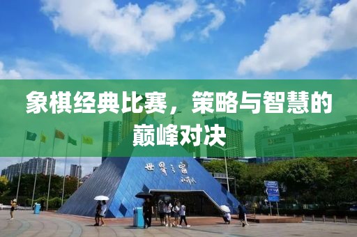 象棋经典比赛，策略与智慧的巅峰对决