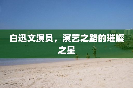 白迅文演员，演艺之路的璀璨之星
