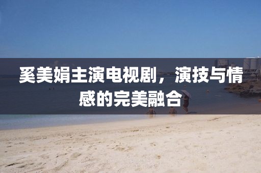 奚美娟主演电视剧，演技与情感的完美融合