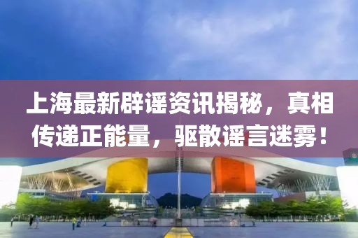 上海最新辟谣资讯揭秘，真相传递正能量，驱散谣言迷雾！