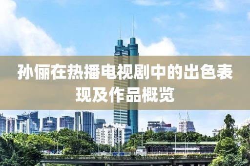 孙俪在热播电视剧中的出色表现及作品概览
