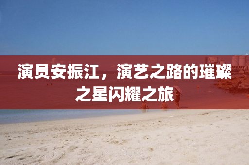 演员安振江，演艺之路的璀璨之星闪耀之旅