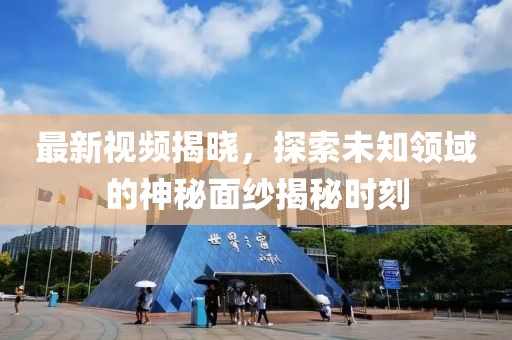 最新视频揭晓，探索未知领域的神秘面纱揭秘时刻