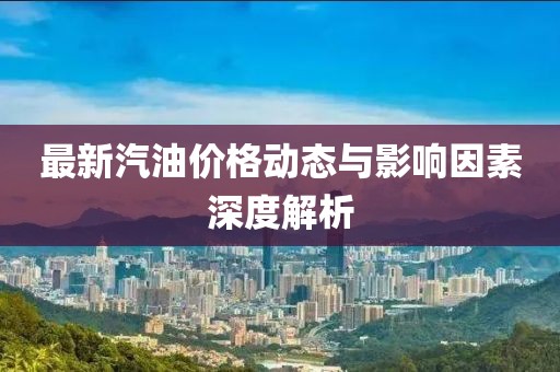 最新汽油价格动态与影响因素深度解析