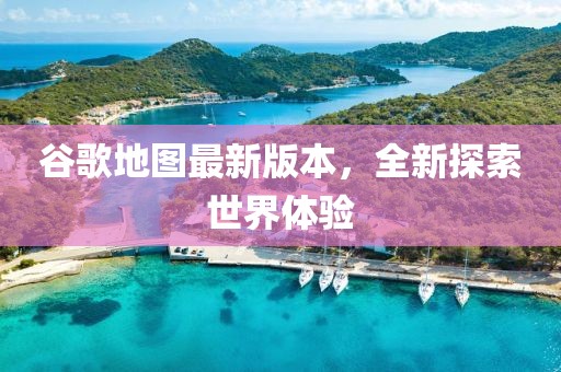 谷歌地图最新版本，全新探索世界体验