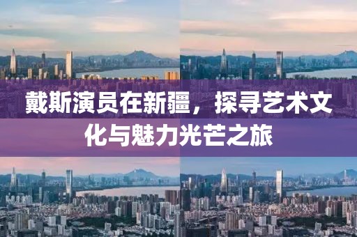 戴斯演员在新疆，探寻艺术文化与魅力光芒之旅