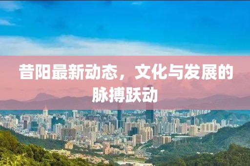 昔阳最新动态，文化与发展的脉搏跃动