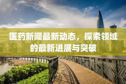 医药新闻最新动态，探索领域的最新进展与突破