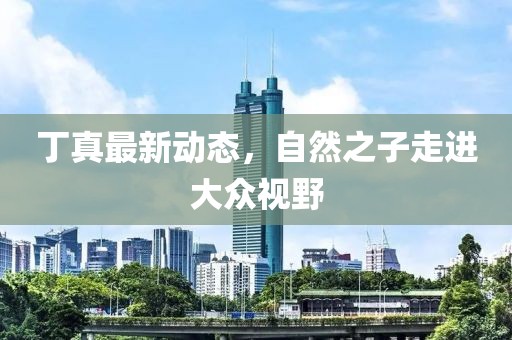 丁真最新动态，自然之子走进大众视野