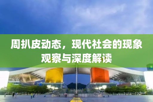 周扒皮动态，现代社会的现象观察与深度解读