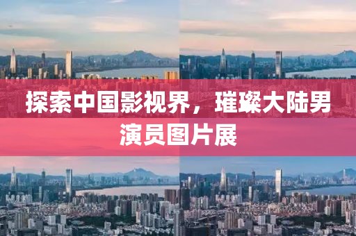 探索中国影视界，璀璨大陆男演员图片展