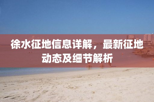 徐水征地信息详解，最新征地动态及细节解析
