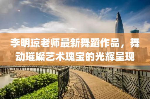 李明琼老师最新舞蹈作品，舞动璀璨艺术瑰宝的光辉呈现