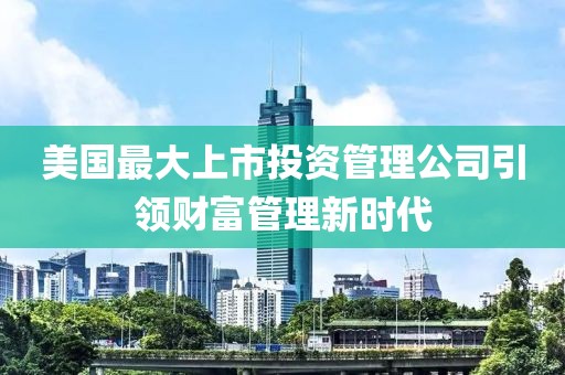 美国最大上市投资管理公司引领财富管理新时代