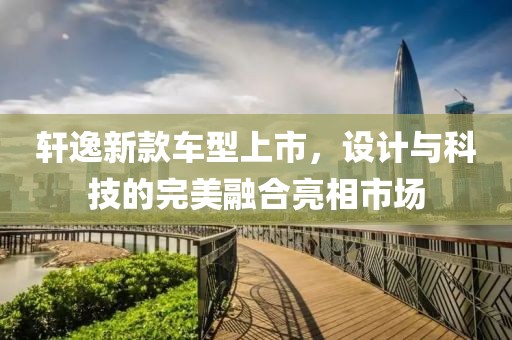 轩逸新款车型上市，设计与科技的完美融合亮相市场