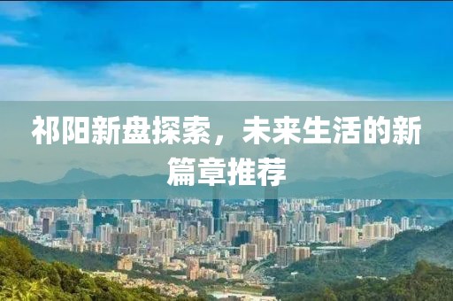 祁阳新盘探索，未来生活的新篇章推荐