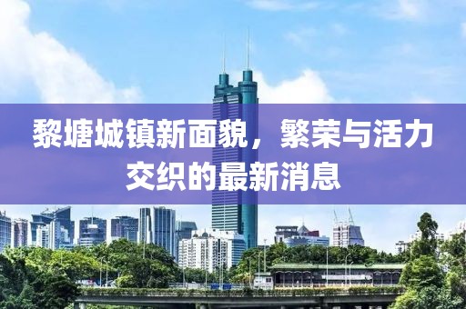 黎塘城镇新面貌，繁荣与活力交织的最新消息