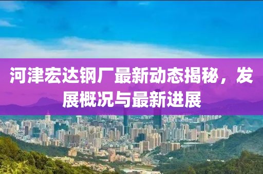 河津宏达钢厂最新动态揭秘，发展概况与最新进展