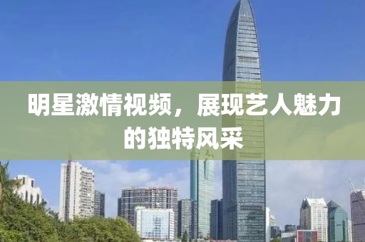 明星激情视频，展现艺人魅力的独特风采