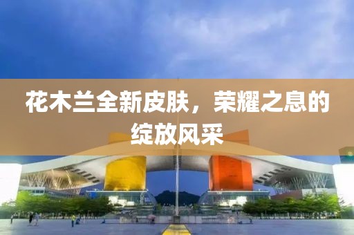 花木兰全新皮肤，荣耀之息的绽放风采