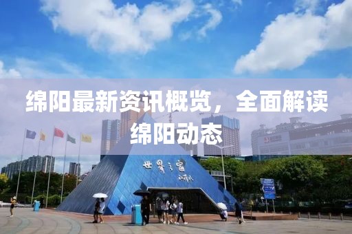 绵阳最新资讯概览，全面解读绵阳动态