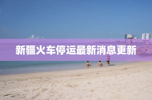 新疆火车停运最新消息更新