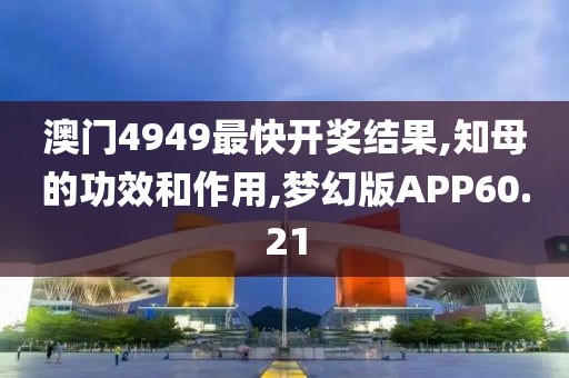 澳门4949最快开奖结果,知母的功效和作用,梦幻版APP60.21