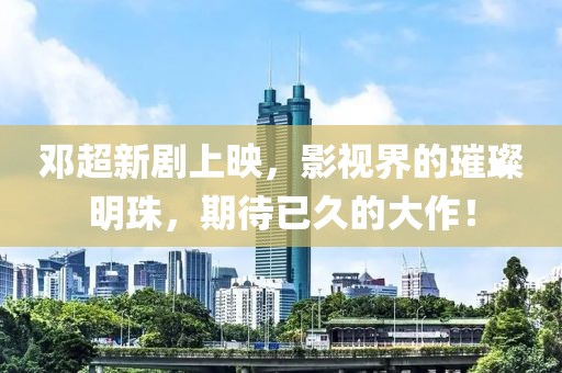 邓超新剧上映，影视界的璀璨明珠，期待已久的大作！