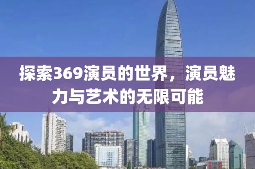 探索369演员的世界，演员魅力与艺术的无限可能