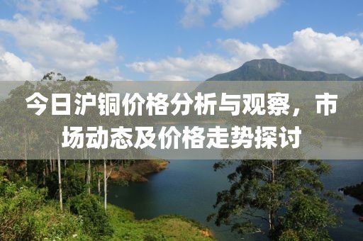 今日沪铜价格分析与观察，市场动态及价格走势探讨