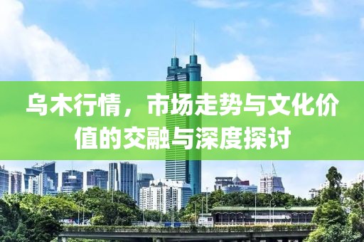 乌木行情，市场走势与文化价值的交融与深度探讨