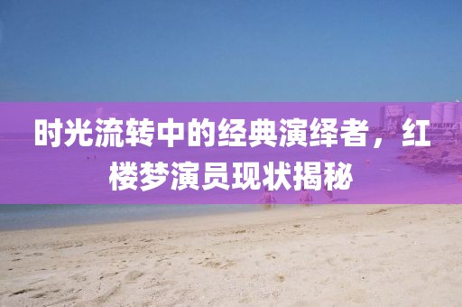 时光流转中的经典演绎者，红楼梦演员现状揭秘