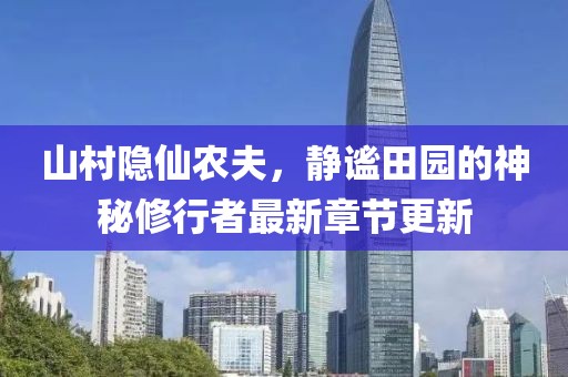 山村隐仙农夫，静谧田园的神秘修行者最新章节更新