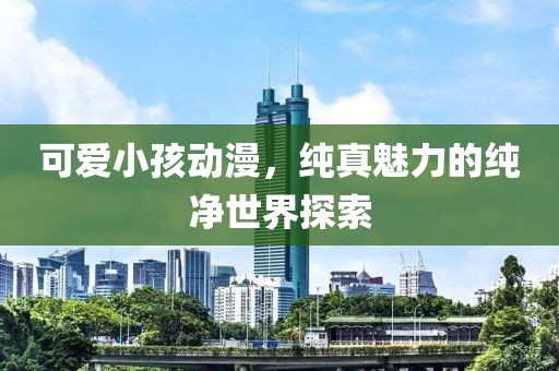 可爱小孩动漫，纯真魅力的纯净世界探索