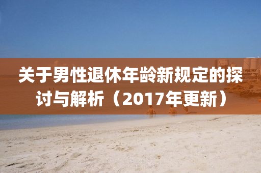 关于男性退休年龄新规定的探讨与解析（2017年更新）