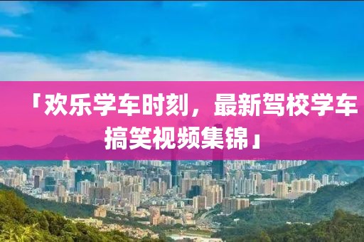 「欢乐学车时刻，最新驾校学车搞笑视频集锦」