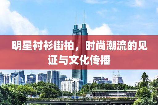 明星衬衫街拍，时尚潮流的见证与文化传播