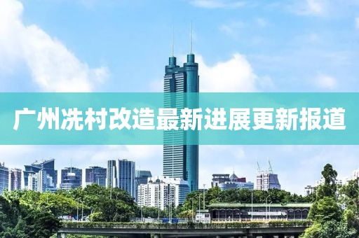 广州冼村改造最新进展更新报道