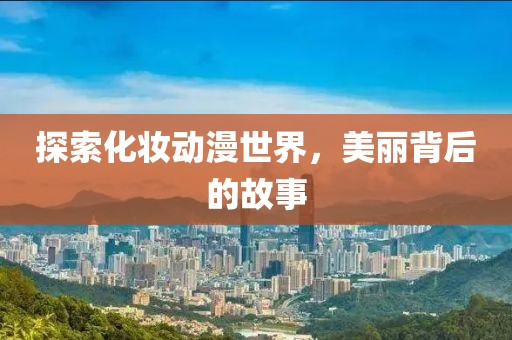 探索化妆动漫世界，美丽背后的故事