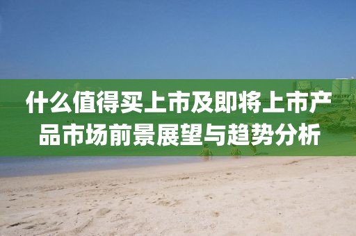 什么值得买上市及即将上市产品市场前景展望与趋势分析