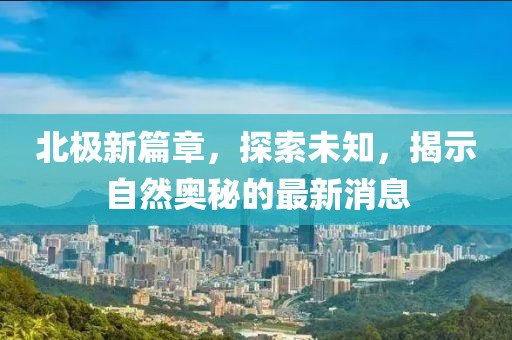 北极新篇章，探索未知，揭示自然奥秘的最新消息