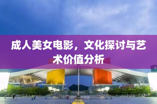 成人美女电影，文化探讨与艺术价值分析