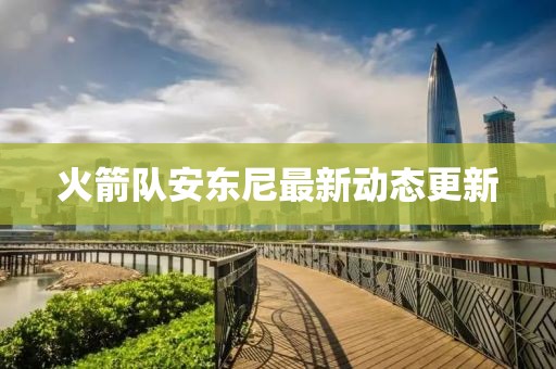 火箭队安东尼最新动态更新