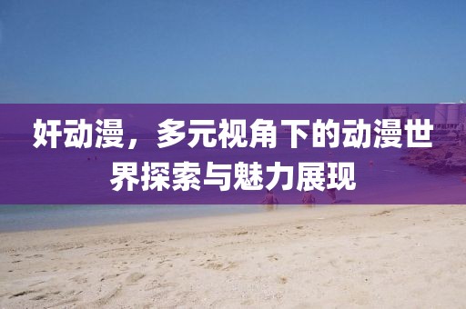 奸动漫，多元视角下的动漫世界探索与魅力展现