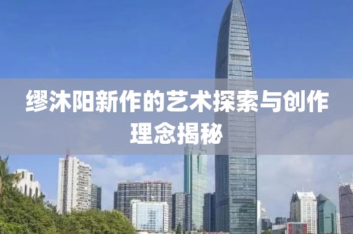 缪沐阳新作的艺术探索与创作理念揭秘