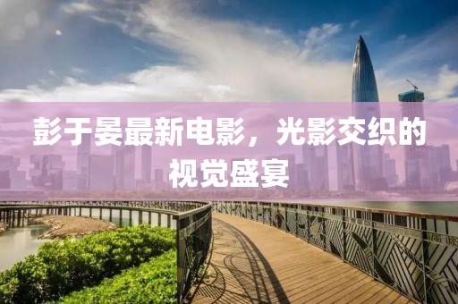 彭于晏最新电影，光影交织的视觉盛宴