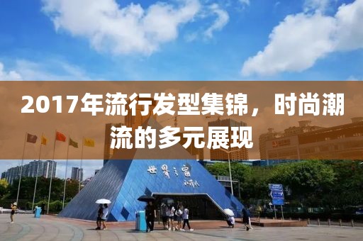 2017年流行发型集锦，时尚潮流的多元展现