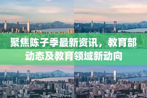 聚焦陈子季最新资讯，教育部动态及教育领域新动向