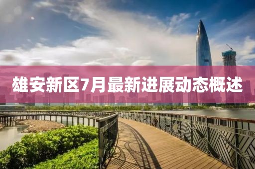 雄安新区7月最新进展动态概述