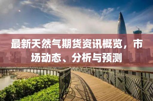 最新天然气期货资讯概览，市场动态、分析与预测